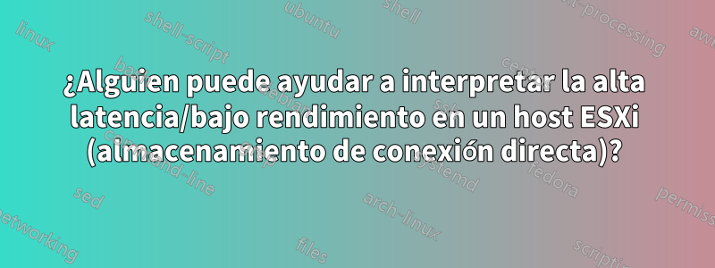 ¿Alguien puede ayudar a interpretar la alta latencia/bajo rendimiento en un host ESXi (almacenamiento de conexión directa)?