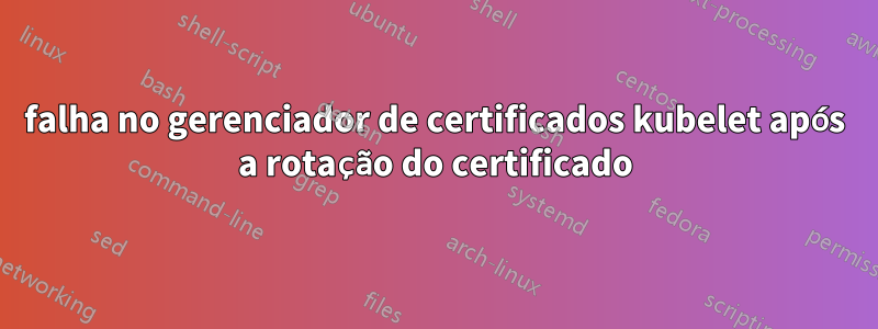 falha no gerenciador de certificados kubelet após a rotação do certificado