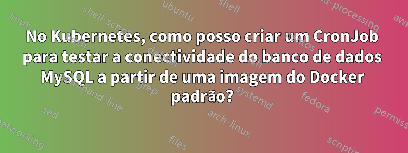 No Kubernetes, como posso criar um CronJob para testar a conectividade do banco de dados MySQL a partir de uma imagem do Docker padrão?