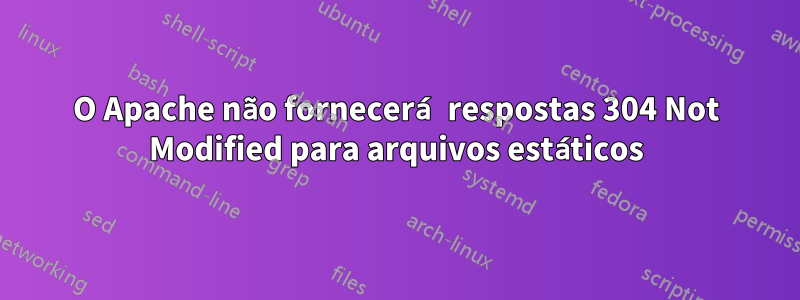 O Apache não fornecerá respostas 304 Not Modified para arquivos estáticos