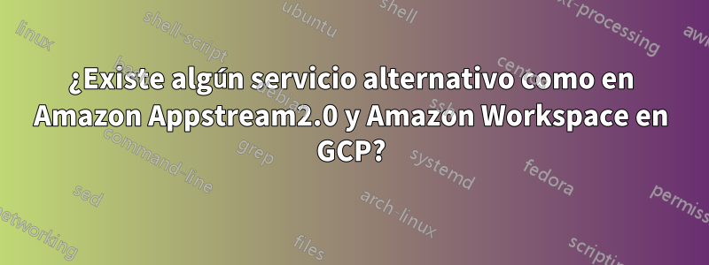 ¿Existe algún servicio alternativo como en Amazon Appstream2.0 y Amazon Workspace en GCP?