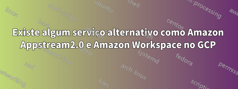 Existe algum serviço alternativo como Amazon Appstream2.0 e Amazon Workspace no GCP