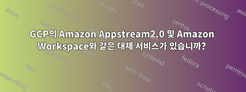 GCP의 Amazon Appstream2.0 및 Amazon Workspace와 같은 대체 서비스가 있습니까?