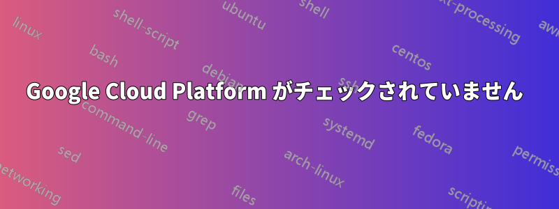 Google Cloud Platform がチェックされていません 