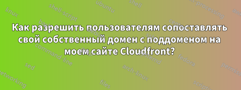 Как разрешить пользователям сопоставлять свой собственный домен с поддоменом на моем сайте Cloudfront?