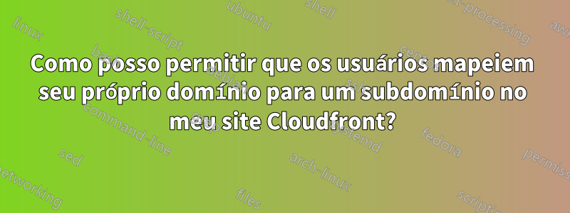 Como posso permitir que os usuários mapeiem seu próprio domínio para um subdomínio no meu site Cloudfront?