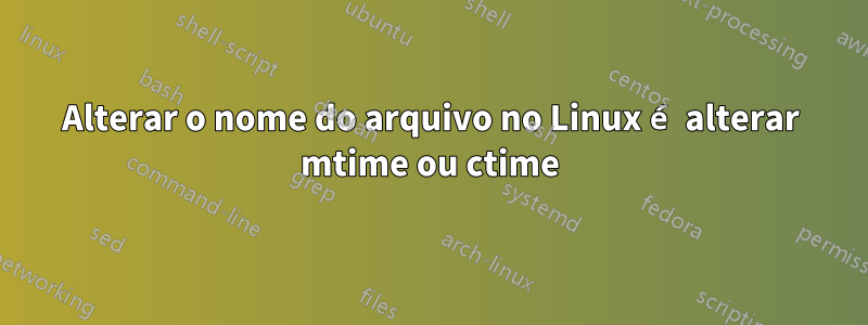 Alterar o nome do arquivo no Linux é alterar mtime ou ctime