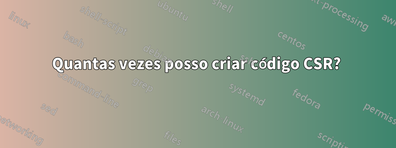 Quantas vezes posso criar código CSR?