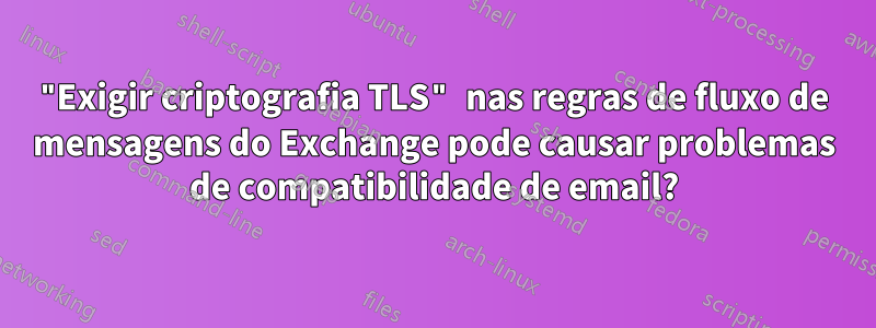 "Exigir criptografia TLS" nas regras de fluxo de mensagens do Exchange pode causar problemas de compatibilidade de email?