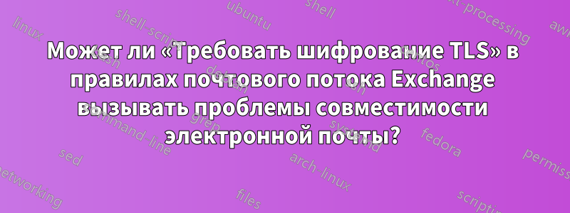 Может ли «Требовать шифрование TLS» в правилах почтового потока Exchange вызывать проблемы совместимости электронной почты?