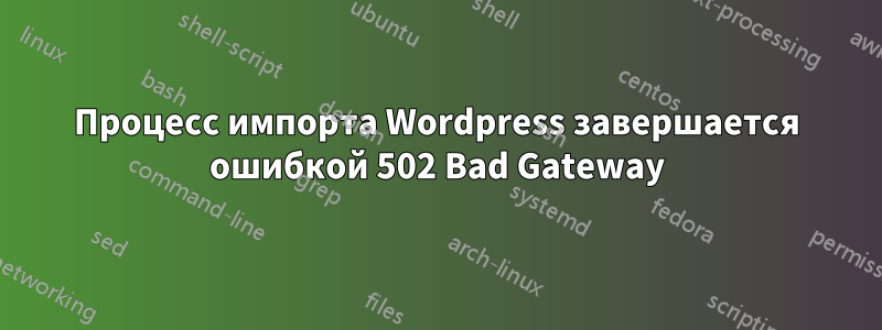 Процесс импорта Wordpress завершается ошибкой 502 Bad Gateway