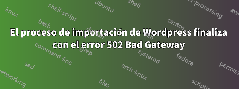 El proceso de importación de Wordpress finaliza con el error 502 Bad Gateway