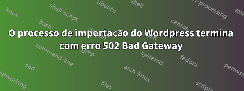 O processo de importação do Wordpress termina com erro 502 Bad Gateway