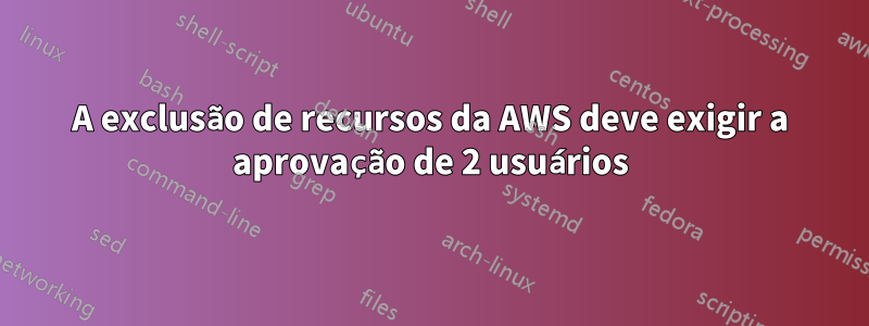 A exclusão de recursos da AWS deve exigir a aprovação de 2 usuários