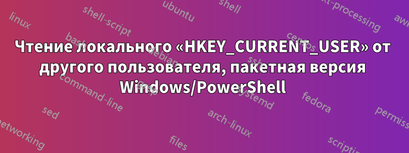 Чтение локального «HKEY_CURRENT_USER» от другого пользователя, пакетная версия Windows/PowerShell