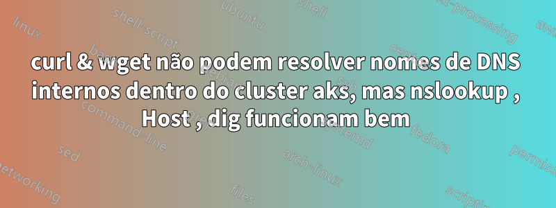 curl & wget não podem resolver nomes de DNS internos dentro do cluster aks, mas nslookup , Host , dig funcionam bem