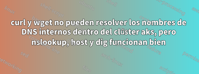 curl y wget no pueden resolver los nombres de DNS internos dentro del clúster aks, pero nslookup, host y dig funcionan bien