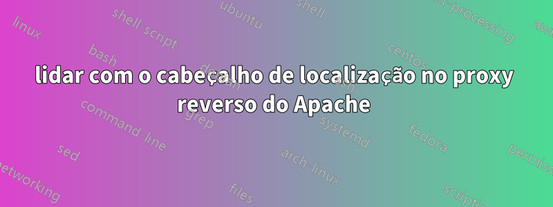 lidar com o cabeçalho de localização no proxy reverso do Apache