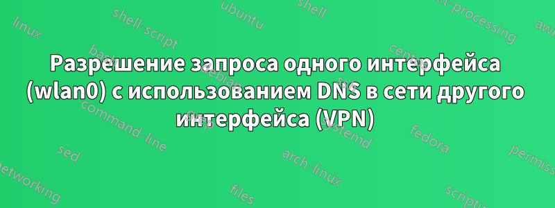 Разрешение запроса одного интерфейса (wlan0) с использованием DNS в сети другого интерфейса (VPN)