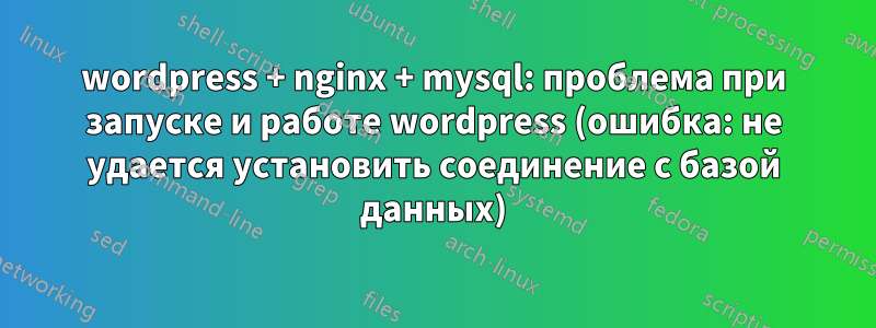 wordpress + nginx + mysql: проблема при запуске и работе wordpress (ошибка: не удается установить соединение с базой данных)