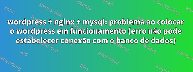 wordpress + nginx + mysql: problema ao colocar o wordpress em funcionamento (erro não pode estabelecer conexão com o banco de dados)