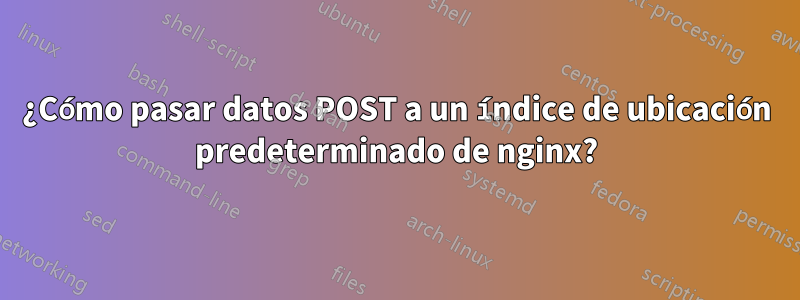 ¿Cómo pasar datos POST a un índice de ubicación predeterminado de nginx?