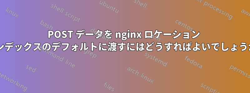 POST データを nginx ロケーション インデックスのデフォルトに渡すにはどうすればよいでしょうか?