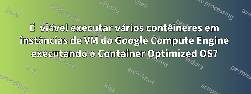 É viável executar vários contêineres em instâncias de VM do Google Compute Engine executando o Container Optimized OS?