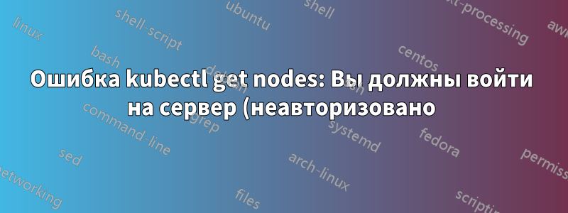 Ошибка kubectl get nodes: Вы должны войти на сервер (неавторизовано) — как исправить