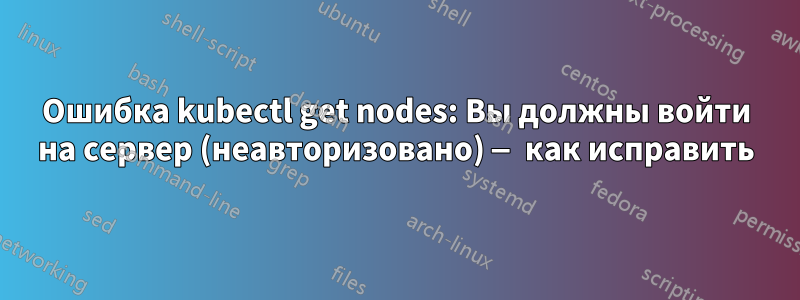 Ошибка kubectl get nodes: Вы должны войти на сервер (неавторизовано) — как исправить