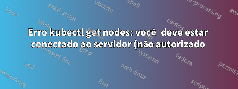 Erro kubectl get nodes: você deve estar conectado ao servidor (não autorizado) - como corrigir