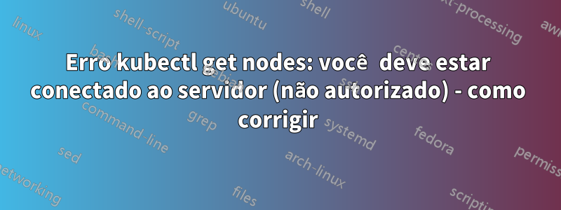 Erro kubectl get nodes: você deve estar conectado ao servidor (não autorizado) - como corrigir