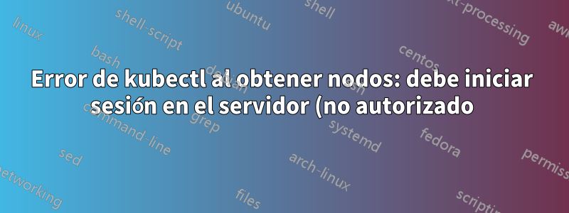 Error de kubectl al obtener nodos: debe iniciar sesión en el servidor (no autorizado): cómo solucionarlo