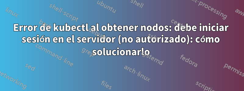 Error de kubectl al obtener nodos: debe iniciar sesión en el servidor (no autorizado): cómo solucionarlo