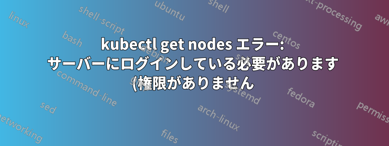 kubectl get nodes エラー: サーバーにログインしている必要があります (権限がありません) - 修正方法