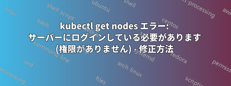 kubectl get nodes エラー: サーバーにログインしている必要があります (権限がありません) - 修正方法
