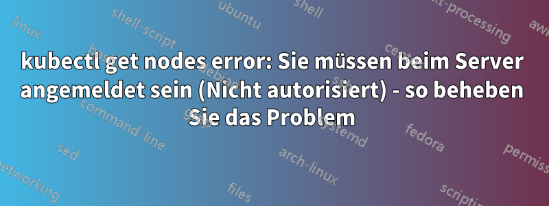 kubectl get nodes error: Sie müssen beim Server angemeldet sein (Nicht autorisiert) - so beheben Sie das Problem