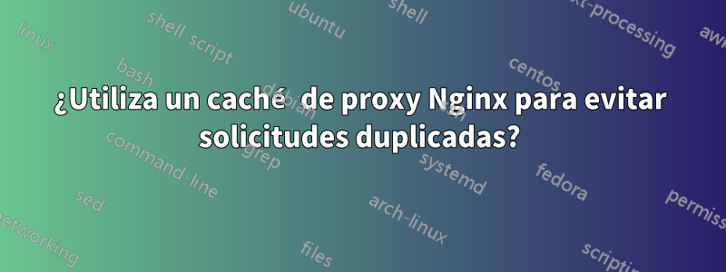 ¿Utiliza un caché de proxy Nginx para evitar solicitudes duplicadas?