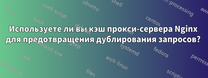 Используете ли вы кэш прокси-сервера Nginx для предотвращения дублирования запросов?
