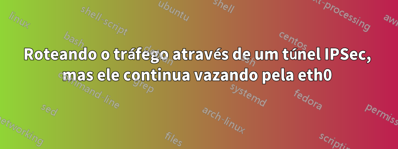 Roteando o tráfego através de um túnel IPSec, mas ele continua vazando pela eth0