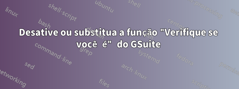 Desative ou substitua a função "Verifique se você é" do GSuite