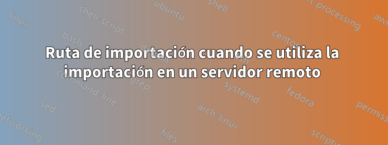 Ruta de importación cuando se utiliza la importación en un servidor remoto