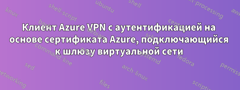 Клиент Azure VPN с аутентификацией на основе сертификата Azure, подключающийся к шлюзу виртуальной сети