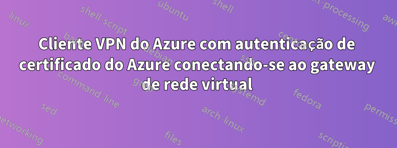 Cliente VPN do Azure com autenticação de certificado do Azure conectando-se ao gateway de rede virtual