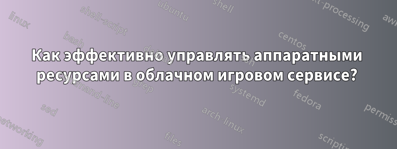 Как эффективно управлять аппаратными ресурсами в облачном игровом сервисе?