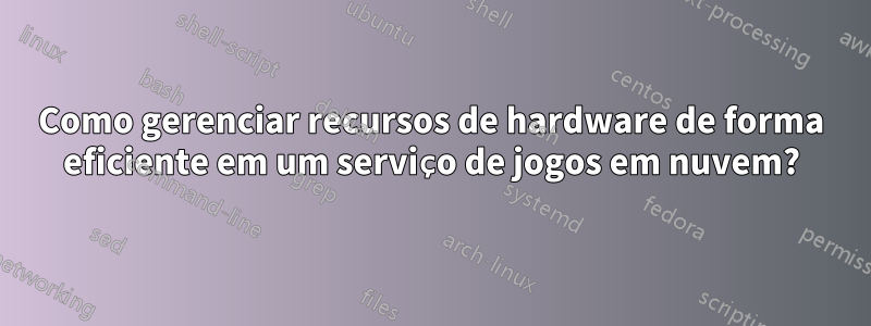 Como gerenciar recursos de hardware de forma eficiente em um serviço de jogos em nuvem?