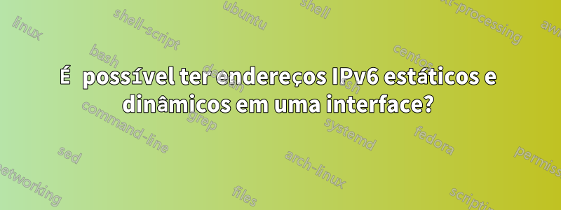 É possível ter endereços IPv6 estáticos e dinâmicos em uma interface?