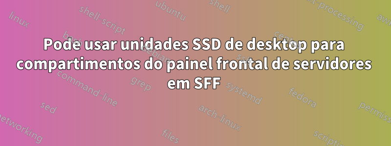 Pode usar unidades SSD de desktop para compartimentos do painel frontal de servidores em SFF