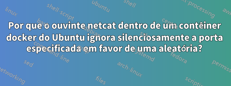 Por que o ouvinte netcat dentro de um contêiner docker do Ubuntu ignora silenciosamente a porta especificada em favor de uma aleatória?