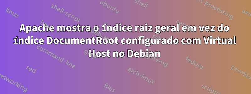 Apache mostra o índice raiz geral em vez do índice DocumentRoot configurado com Virtual Host no Debian